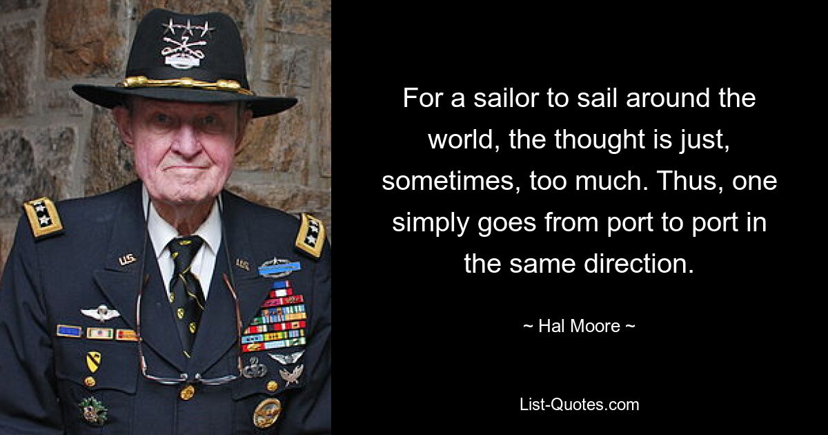 For a sailor to sail around the world, the thought is just, sometimes, too much. Thus, one simply goes from port to port in the same direction. — © Hal Moore