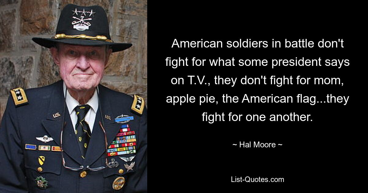 American soldiers in battle don't fight for what some president says on T.V., they don't fight for mom, apple pie, the American flag...they fight for one another. — © Hal Moore