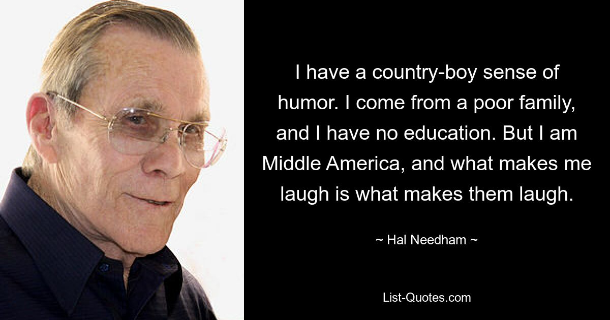 I have a country-boy sense of humor. I come from a poor family, and I have no education. But I am Middle America, and what makes me laugh is what makes them laugh. — © Hal Needham