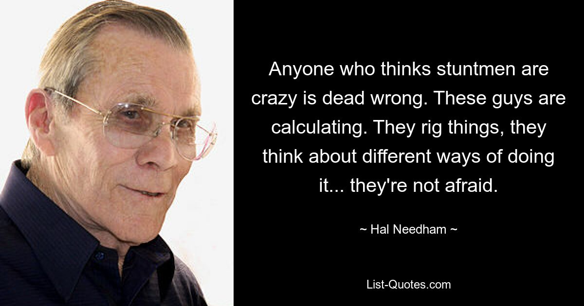 Anyone who thinks stuntmen are crazy is dead wrong. These guys are calculating. They rig things, they think about different ways of doing it... they're not afraid. — © Hal Needham