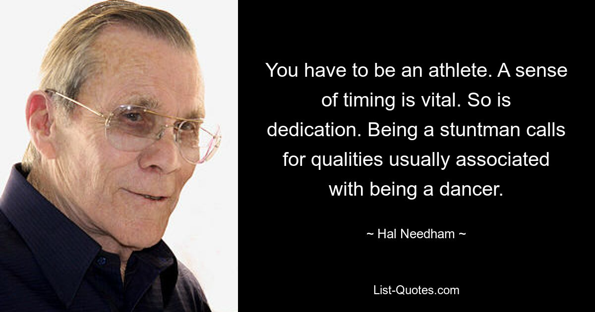 You have to be an athlete. A sense of timing is vital. So is dedication. Being a stuntman calls for qualities usually associated with being a dancer. — © Hal Needham