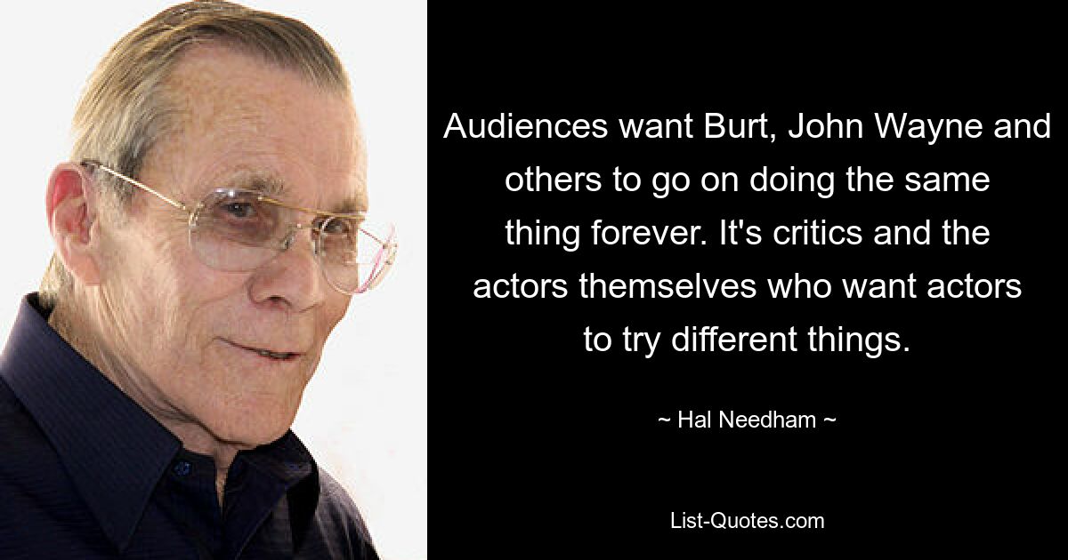 Audiences want Burt, John Wayne and others to go on doing the same thing forever. It's critics and the actors themselves who want actors to try different things. — © Hal Needham