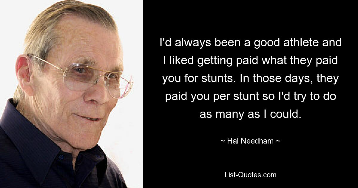 I'd always been a good athlete and I liked getting paid what they paid you for stunts. In those days, they paid you per stunt so I'd try to do as many as I could. — © Hal Needham