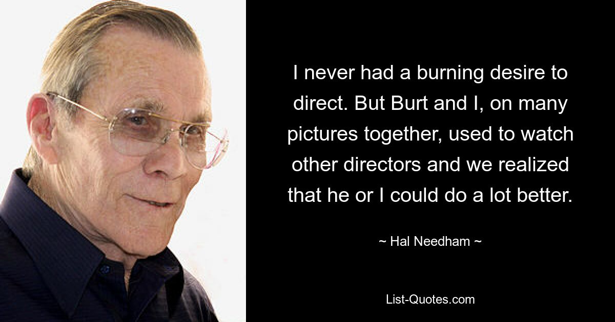 I never had a burning desire to direct. But Burt and I, on many pictures together, used to watch other directors and we realized that he or I could do a lot better. — © Hal Needham