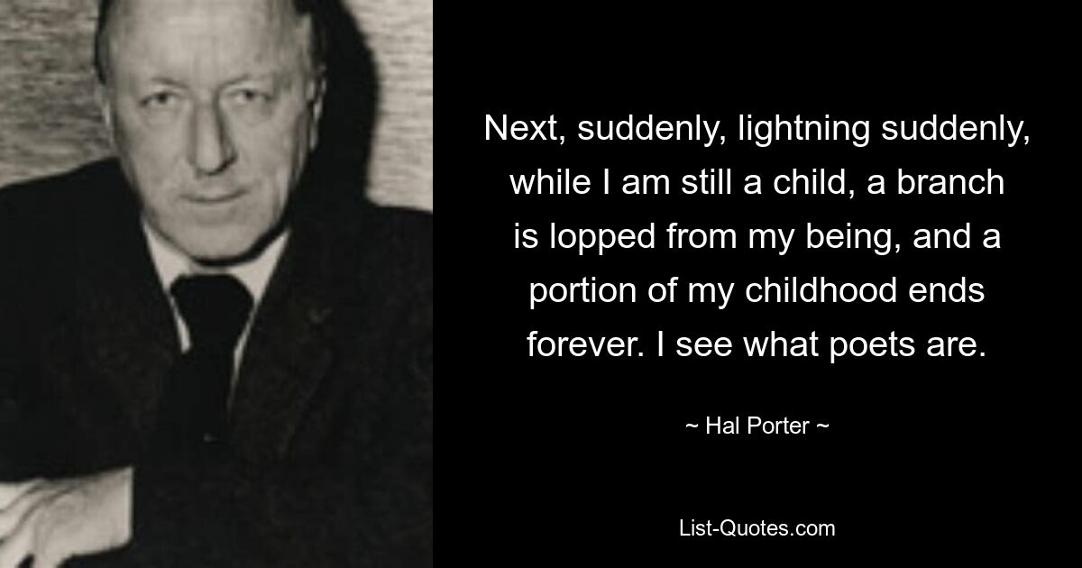 Next, suddenly, lightning suddenly, while I am still a child, a branch is lopped from my being, and a portion of my childhood ends forever. I see what poets are. — © Hal Porter