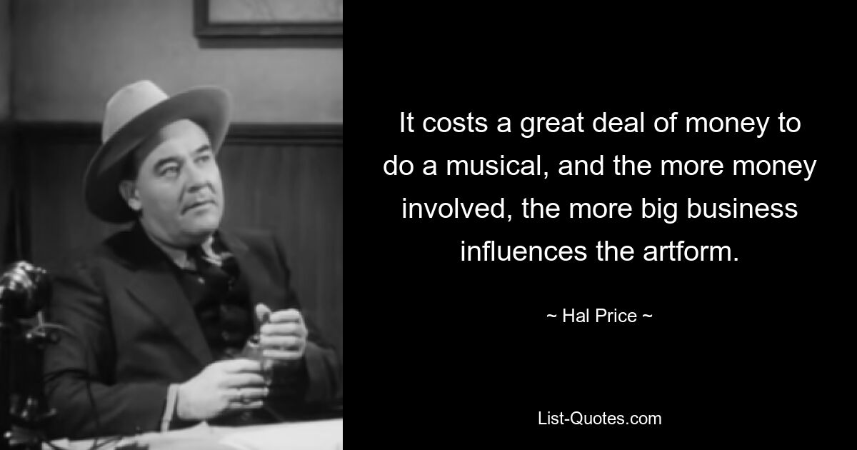 It costs a great deal of money to do a musical, and the more money involved, the more big business influences the artform. — © Hal Price