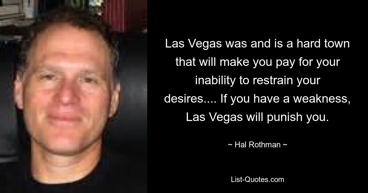 Las Vegas was and is a hard town that will make you pay for your inability to restrain your desires.... If you have a weakness, Las Vegas will punish you. — © Hal Rothman