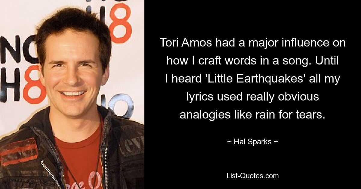 Tori Amos had a major influence on how I craft words in a song. Until I heard 'Little Earthquakes' all my lyrics used really obvious analogies like rain for tears. — © Hal Sparks