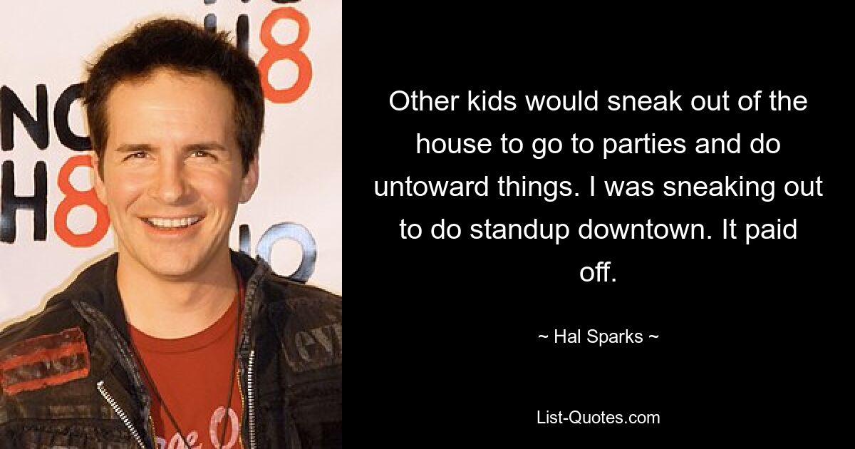 Other kids would sneak out of the house to go to parties and do untoward things. I was sneaking out to do standup downtown. It paid off. — © Hal Sparks