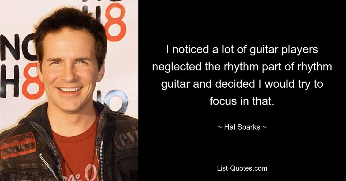 I noticed a lot of guitar players neglected the rhythm part of rhythm guitar and decided I would try to focus in that. — © Hal Sparks