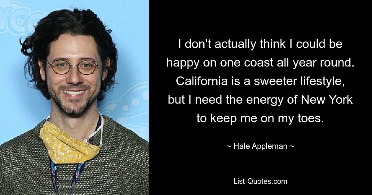 I don't actually think I could be happy on one coast all year round. California is a sweeter lifestyle, but I need the energy of New York to keep me on my toes. — © Hale Appleman