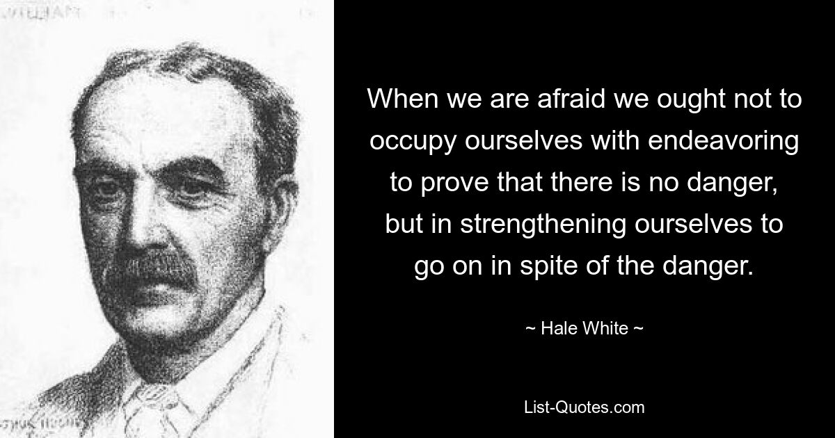 When we are afraid we ought not to occupy ourselves with endeavoring to prove that there is no danger, but in strengthening ourselves to go on in spite of the danger. — © Hale White