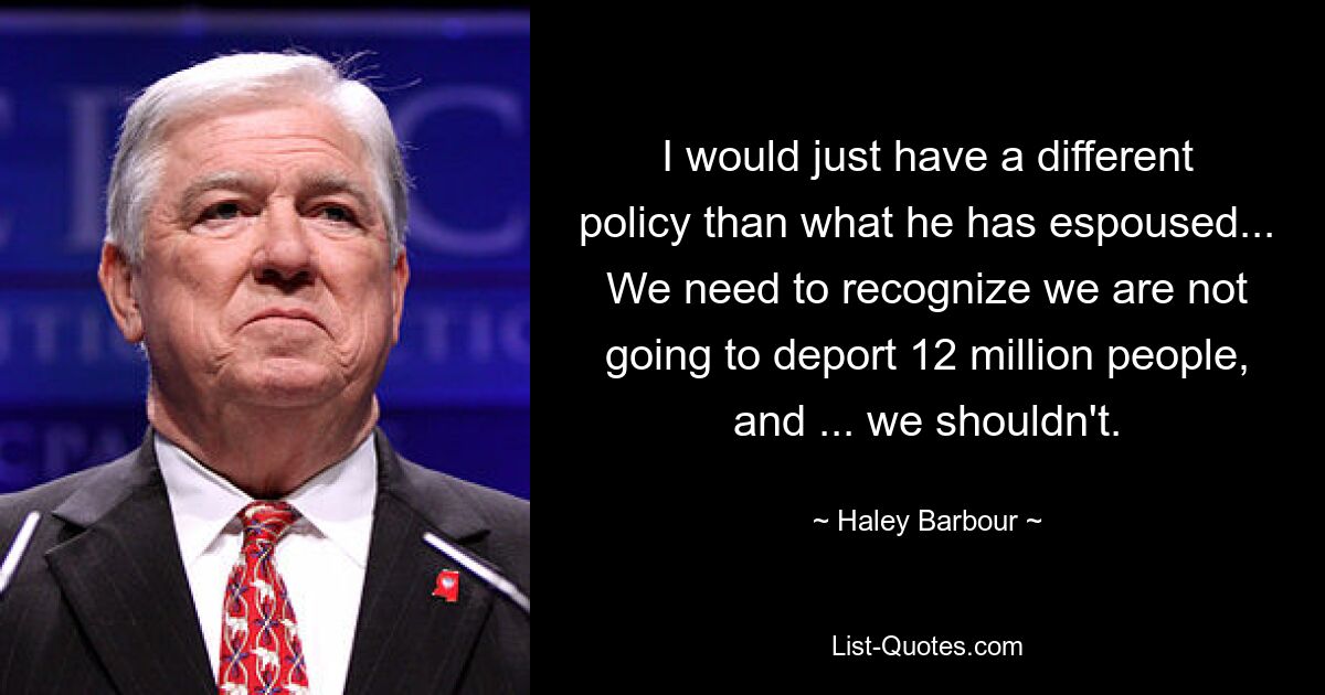 I would just have a different policy than what he has espoused... We need to recognize we are not going to deport 12 million people, and ... we shouldn't. — © Haley Barbour