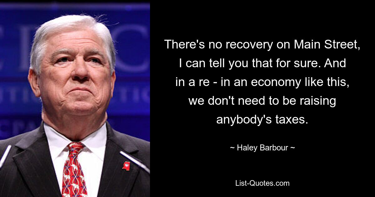 There's no recovery on Main Street, I can tell you that for sure. And in a re - in an economy like this, we don't need to be raising anybody's taxes. — © Haley Barbour