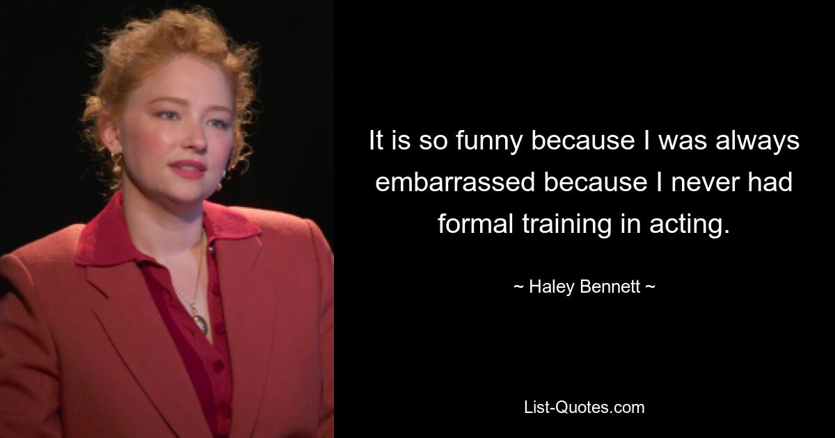 It is so funny because I was always embarrassed because I never had formal training in acting. — © Haley Bennett