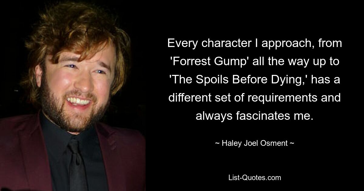 Every character I approach, from 'Forrest Gump' all the way up to 'The Spoils Before Dying,' has a different set of requirements and always fascinates me. — © Haley Joel Osment