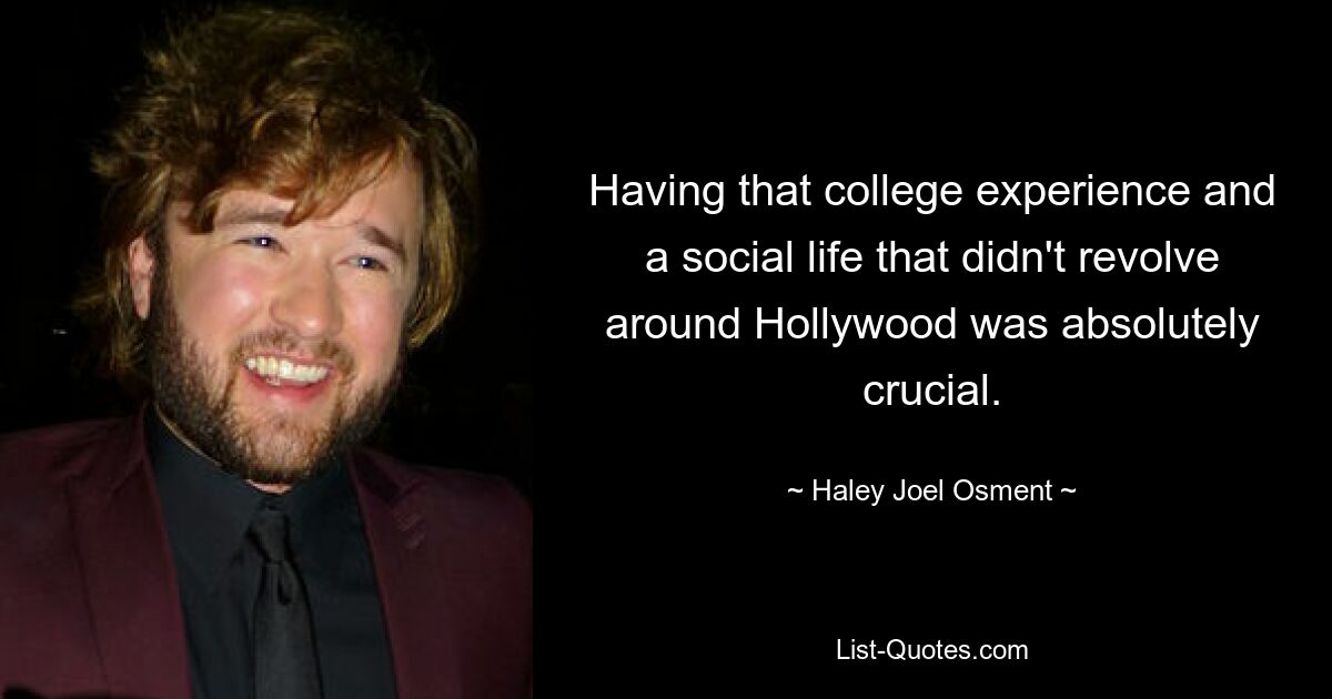 Having that college experience and a social life that didn't revolve around Hollywood was absolutely crucial. — © Haley Joel Osment