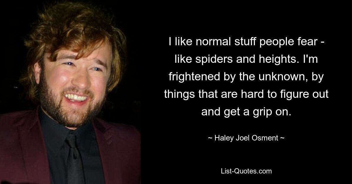 I like normal stuff people fear - like spiders and heights. I'm frightened by the unknown, by things that are hard to figure out and get a grip on. — © Haley Joel Osment