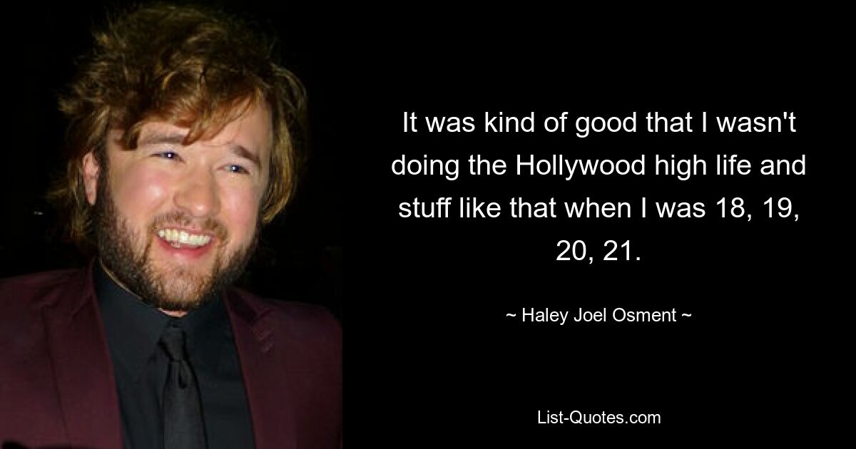 It was kind of good that I wasn't doing the Hollywood high life and stuff like that when I was 18, 19, 20, 21. — © Haley Joel Osment