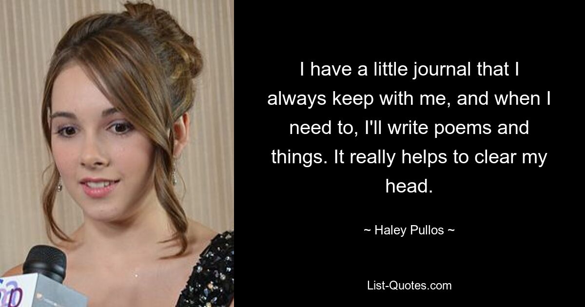 I have a little journal that I always keep with me, and when I need to, I'll write poems and things. It really helps to clear my head. — © Haley Pullos