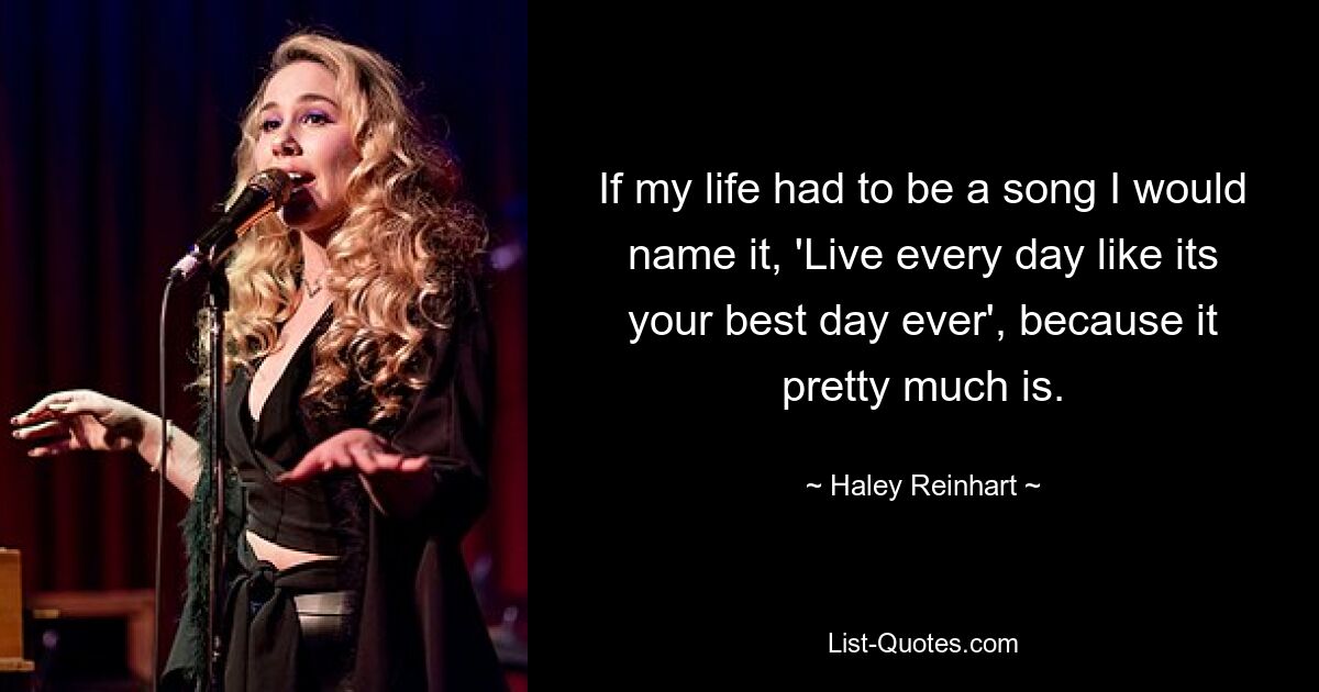 If my life had to be a song I would name it, 'Live every day like its your best day ever', because it pretty much is. — © Haley Reinhart