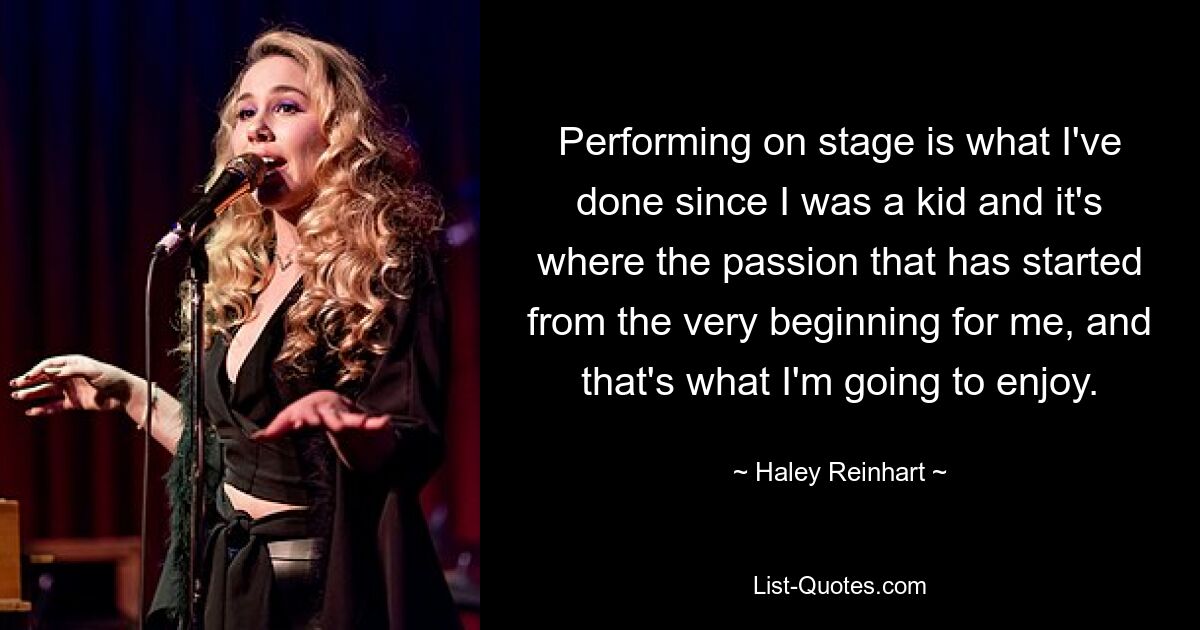 Performing on stage is what I've done since I was a kid and it's where the passion that has started from the very beginning for me, and that's what I'm going to enjoy. — © Haley Reinhart