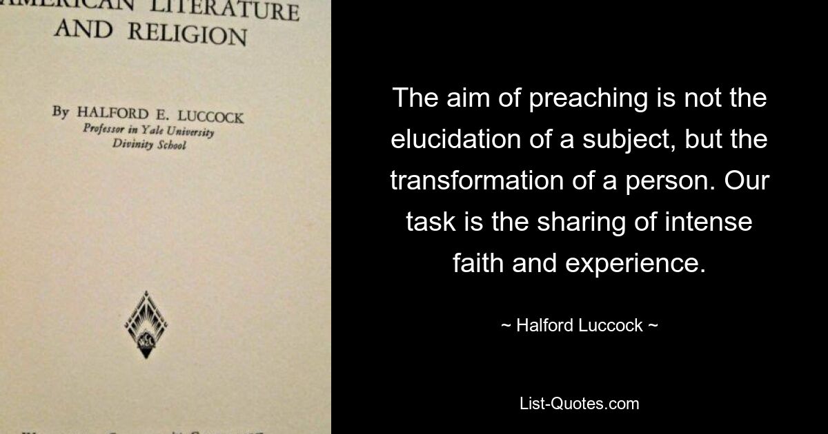 The aim of preaching is not the elucidation of a subject, but the transformation of a person. Our task is the sharing of intense faith and experience. — © Halford Luccock