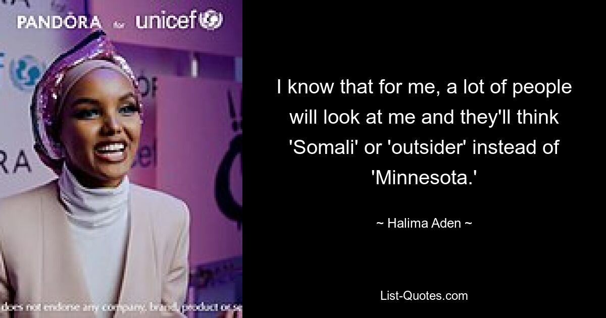 I know that for me, a lot of people will look at me and they'll think 'Somali' or 'outsider' instead of 'Minnesota.' — © Halima Aden