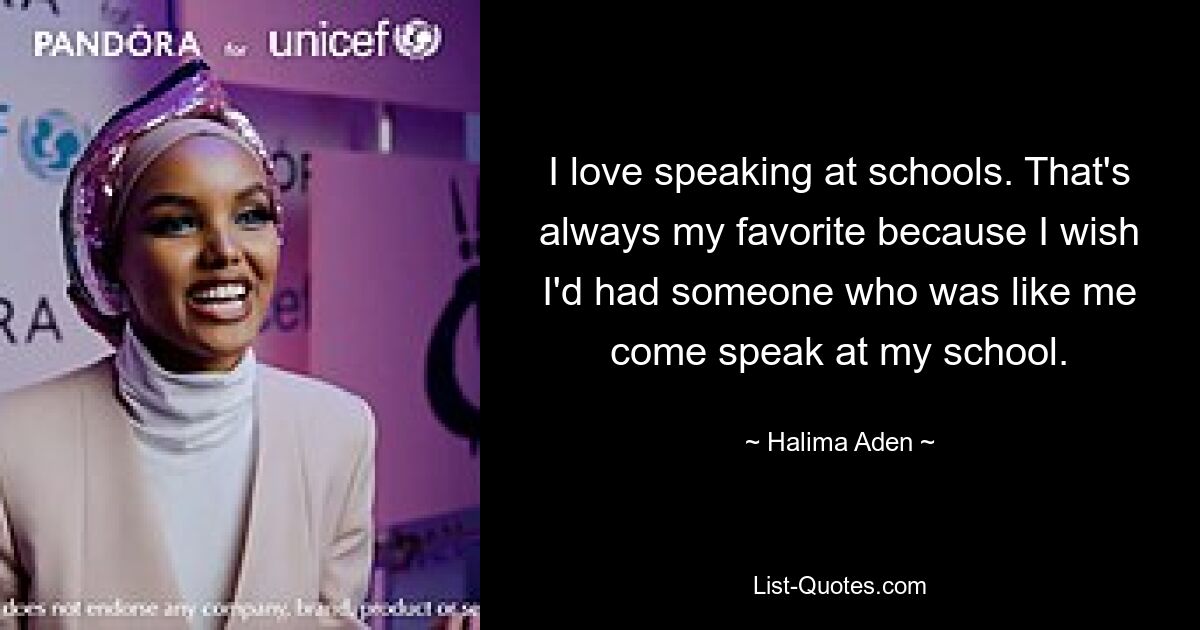 I love speaking at schools. That's always my favorite because I wish I'd had someone who was like me come speak at my school. — © Halima Aden