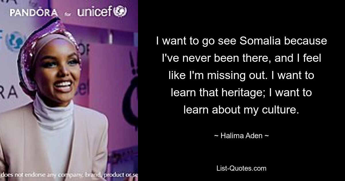 I want to go see Somalia because I've never been there, and I feel like I'm missing out. I want to learn that heritage; I want to learn about my culture. — © Halima Aden