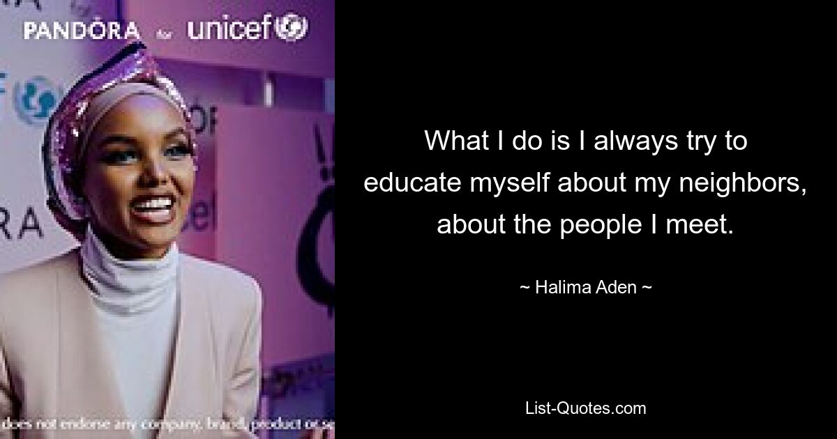 What I do is I always try to educate myself about my neighbors, about the people I meet. — © Halima Aden