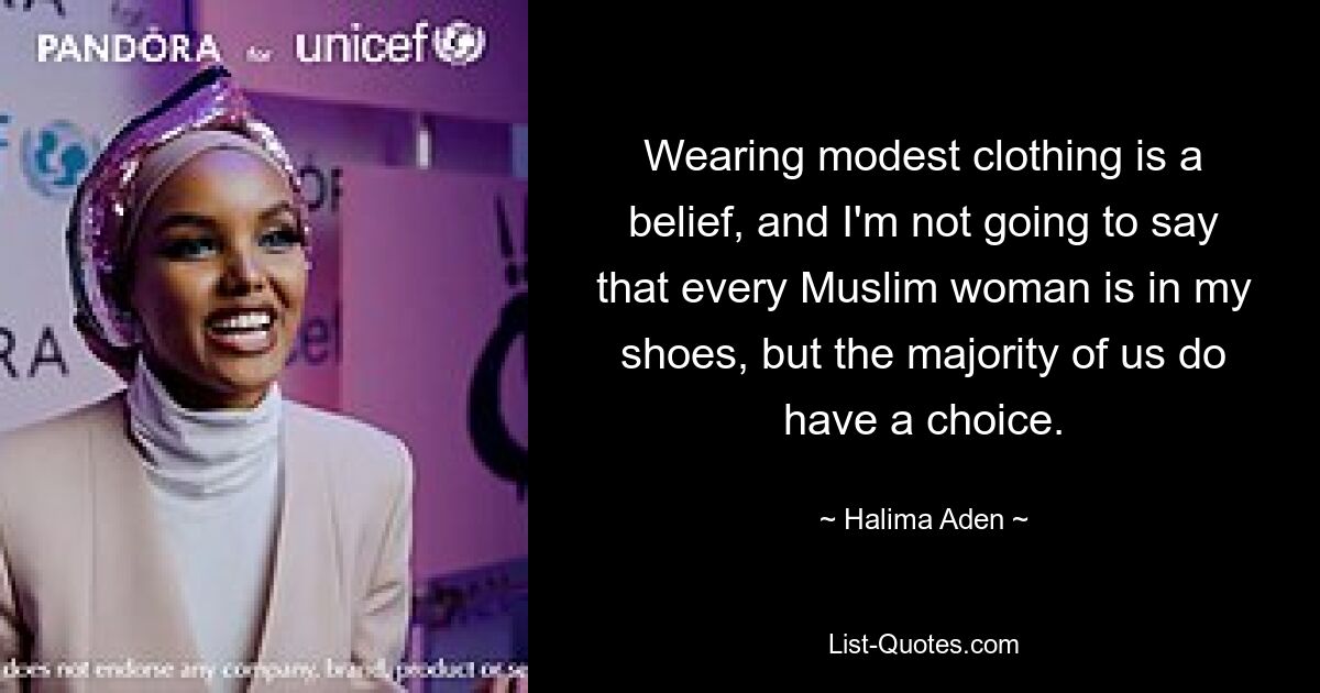 Wearing modest clothing is a belief, and I'm not going to say that every Muslim woman is in my shoes, but the majority of us do have a choice. — © Halima Aden