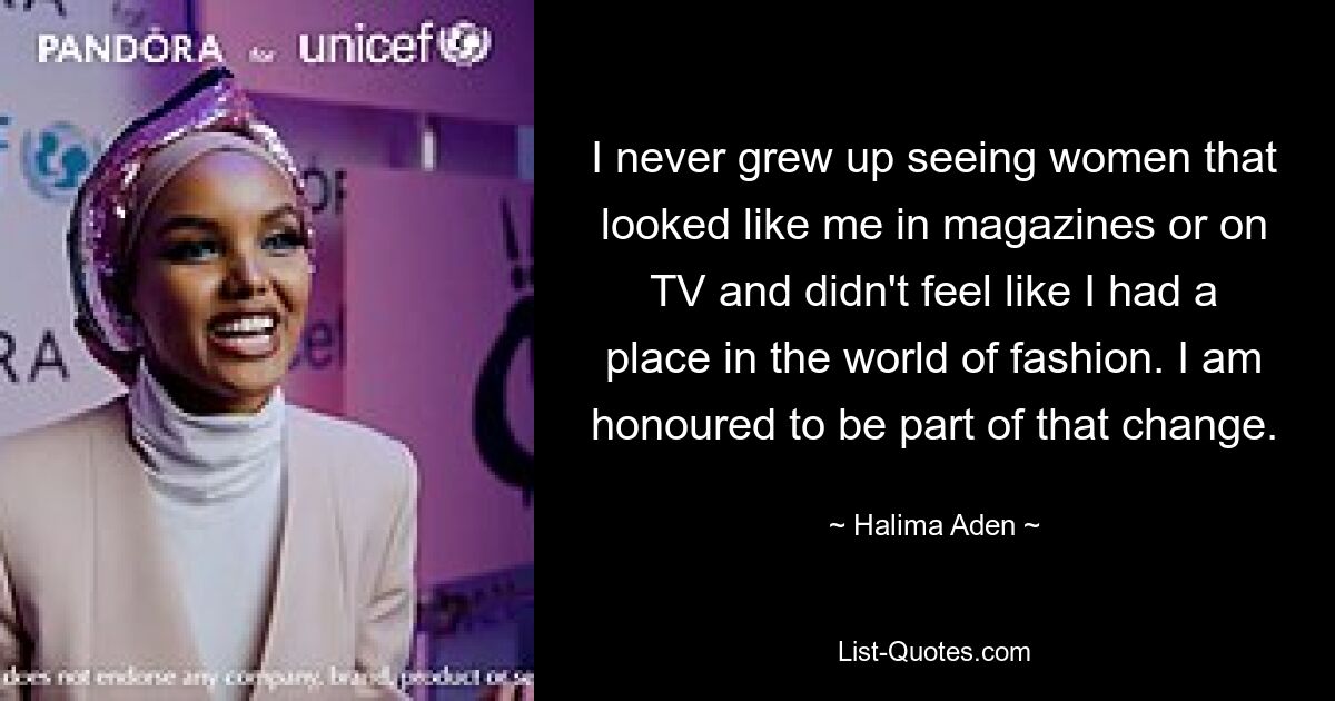 I never grew up seeing women that looked like me in magazines or on TV and didn't feel like I had a place in the world of fashion. I am honoured to be part of that change. — © Halima Aden