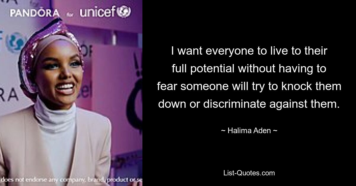 I want everyone to live to their full potential without having to fear someone will try to knock them down or discriminate against them. — © Halima Aden