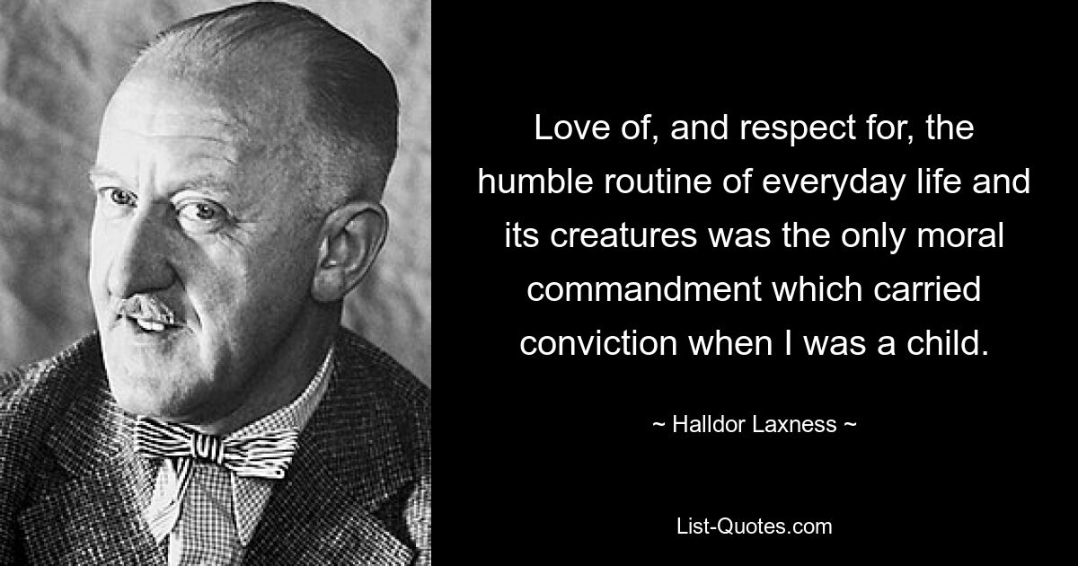 Love of, and respect for, the humble routine of everyday life and its creatures was the only moral commandment which carried conviction when I was a child. — © Halldor Laxness