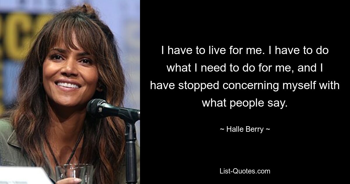 I have to live for me. I have to do what I need to do for me, and I have stopped concerning myself with what people say. — © Halle Berry