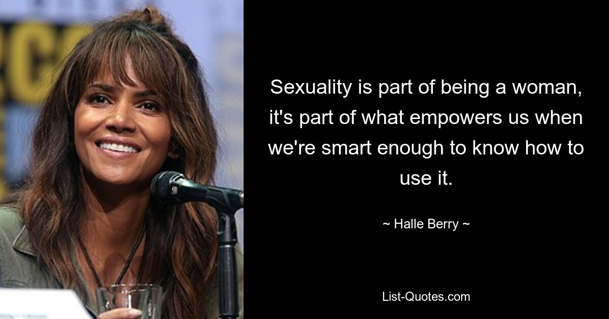 Sexuality is part of being a woman, it's part of what empowers us when we're smart enough to know how to use it. — © Halle Berry