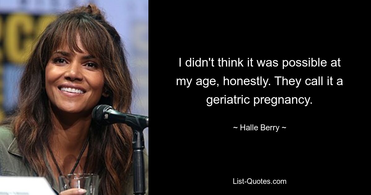 I didn't think it was possible at my age, honestly. They call it a geriatric pregnancy. — © Halle Berry