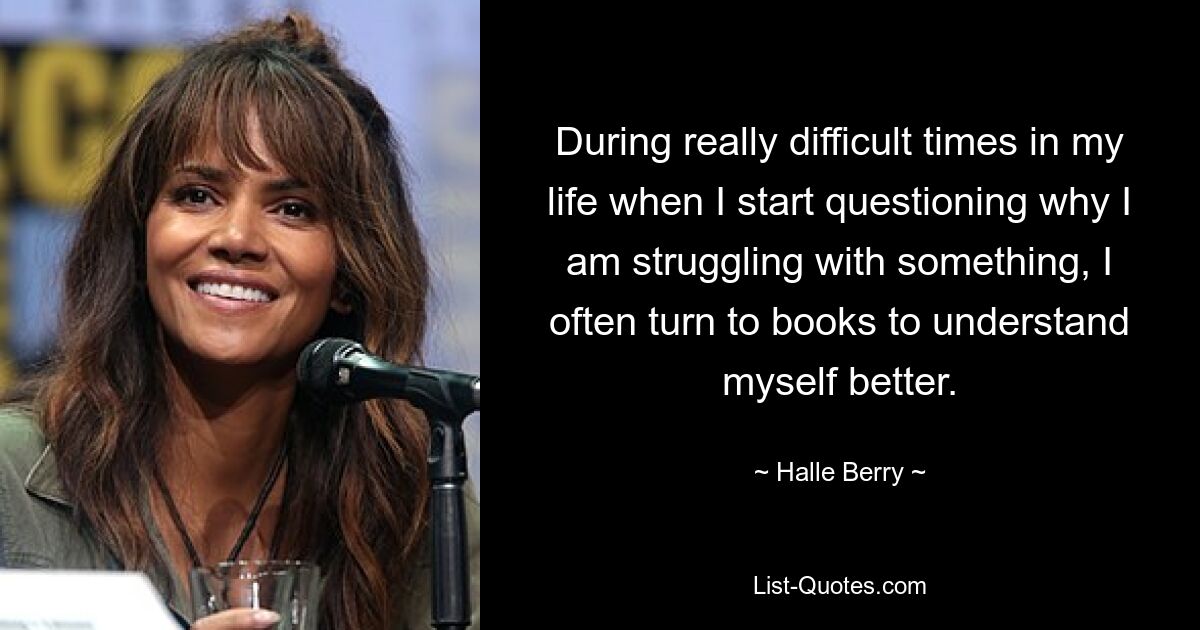 During really difficult times in my life when I start questioning why I am struggling with something, I often turn to books to understand myself better. — © Halle Berry