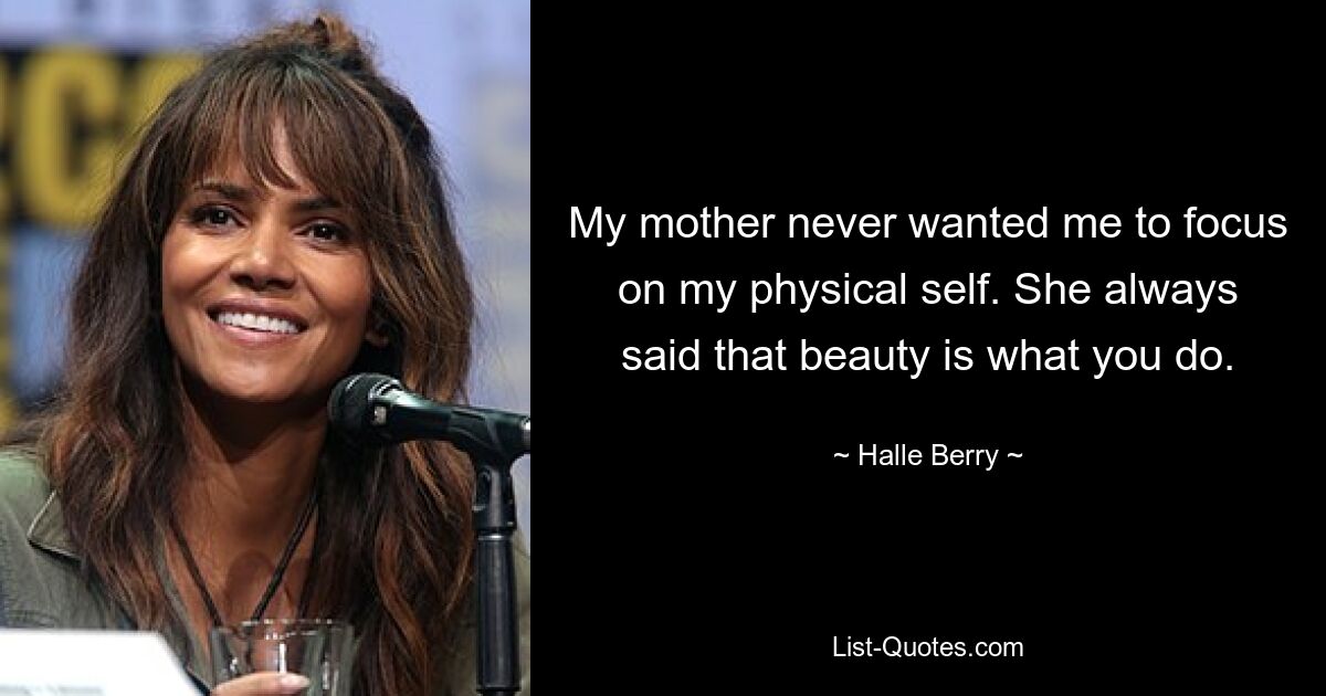 My mother never wanted me to focus on my physical self. She always said that beauty is what you do. — © Halle Berry