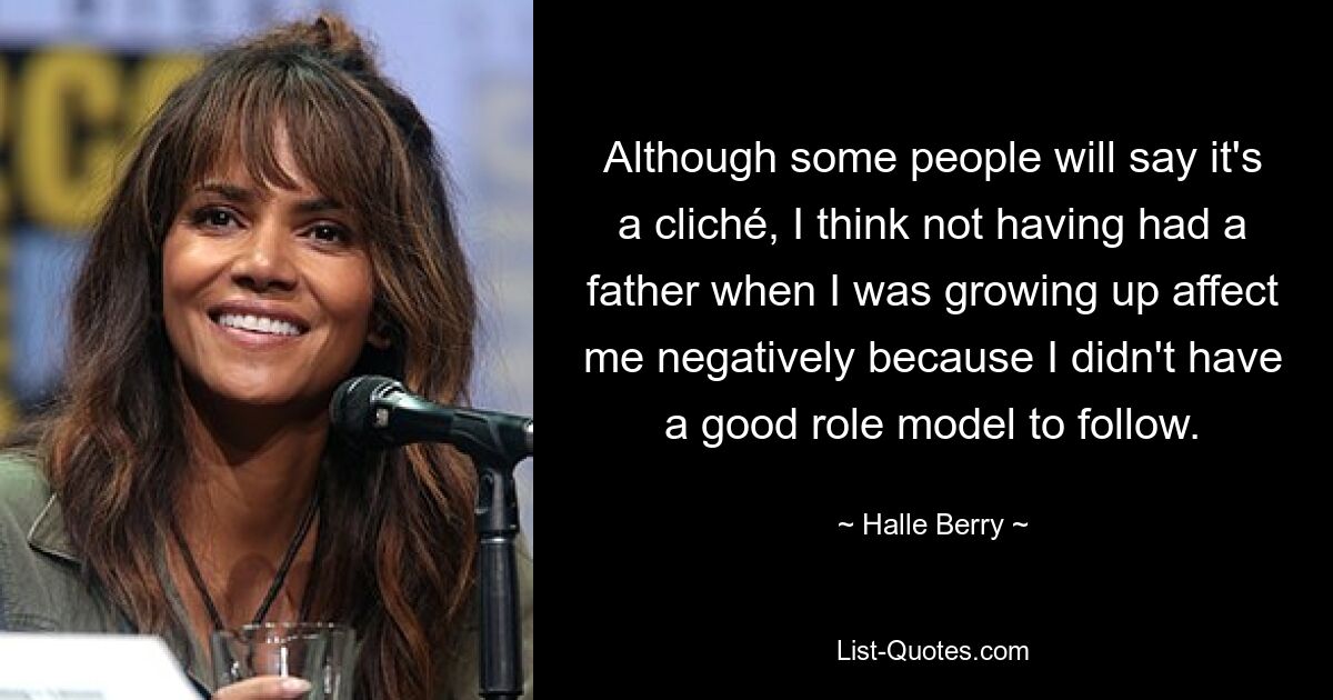 Although some people will say it's a cliché, I think not having had a father when I was growing up affect me negatively because I didn't have a good role model to follow. — © Halle Berry