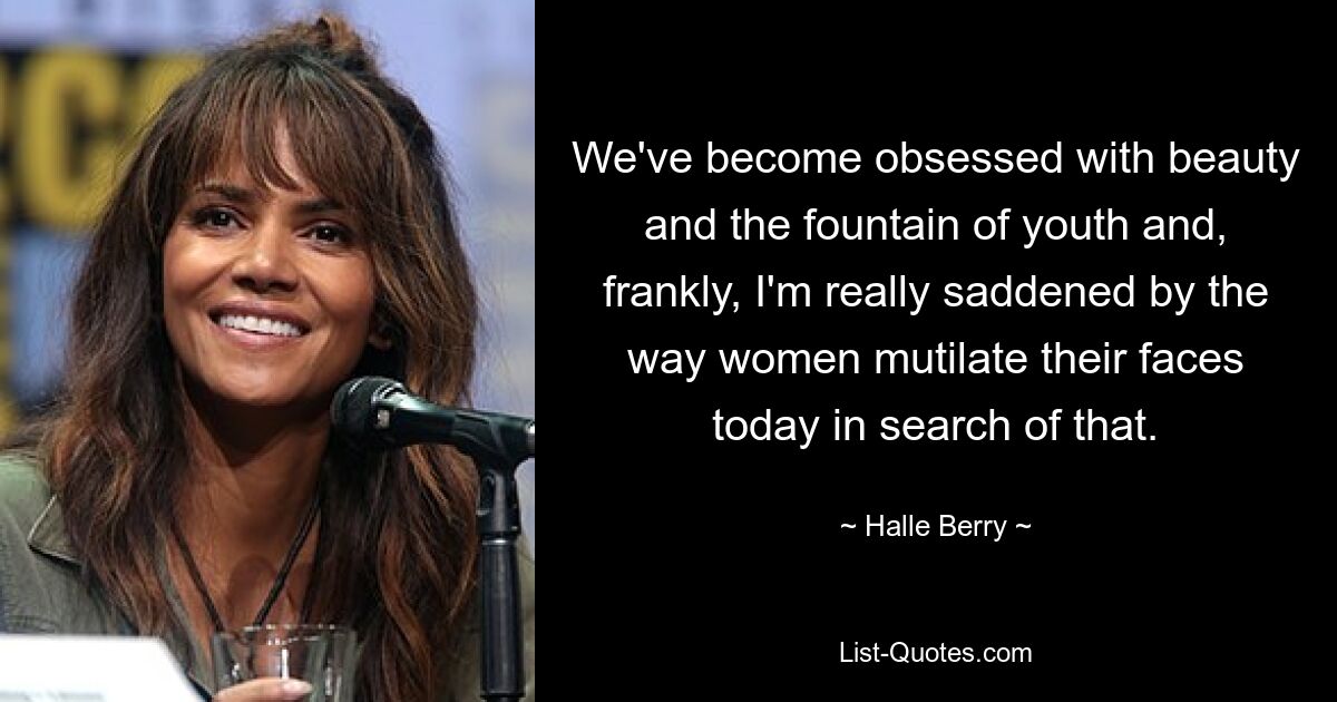 We've become obsessed with beauty and the fountain of youth and, frankly, I'm really saddened by the way women mutilate their faces today in search of that. — © Halle Berry