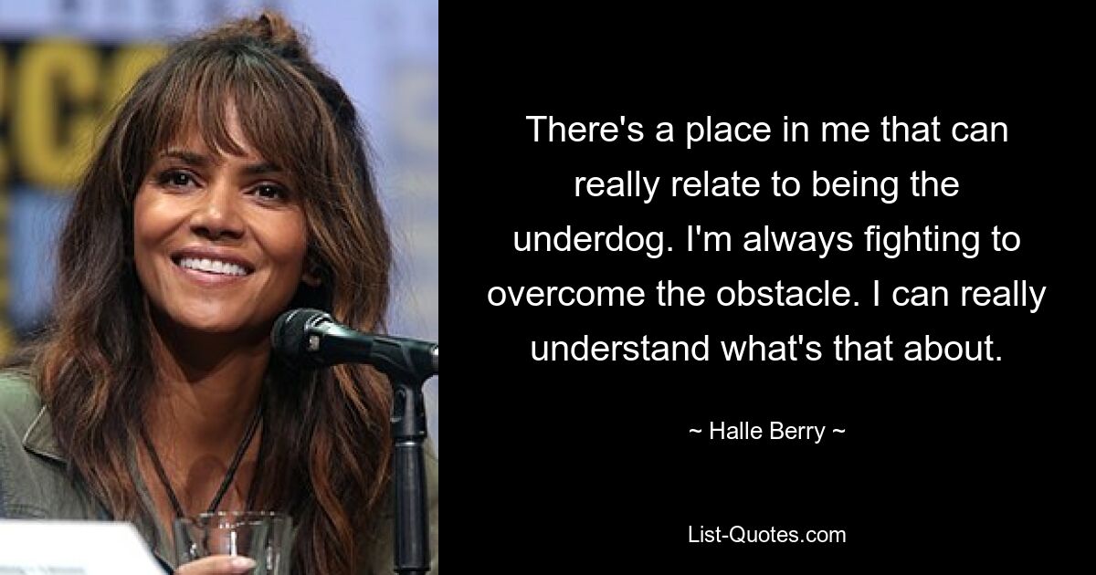 There's a place in me that can really relate to being the underdog. I'm always fighting to overcome the obstacle. I can really understand what's that about. — © Halle Berry