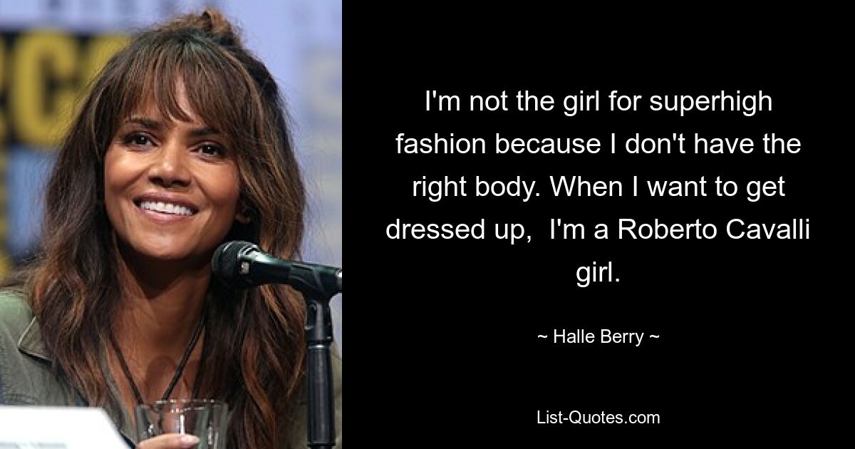 I'm not the girl for superhigh fashion because I don't have the right body. When I want to get dressed up,  I'm a Roberto Cavalli girl. — © Halle Berry