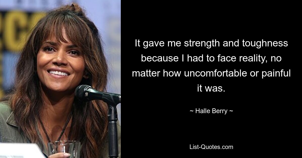 It gave me strength and toughness because I had to face reality, no matter how uncomfortable or painful it was. — © Halle Berry