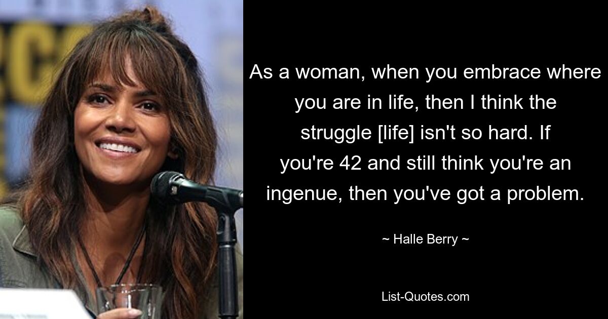 As a woman, when you embrace where you are in life, then I think the struggle [life] isn't so hard. If you're 42 and still think you're an ingenue, then you've got a problem. — © Halle Berry