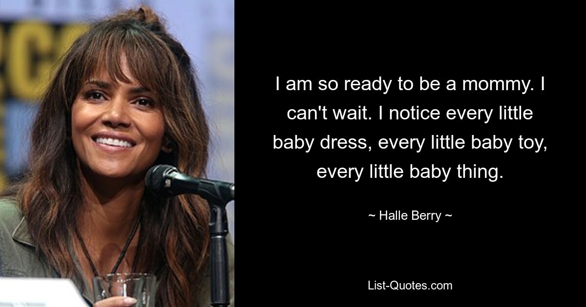 I am so ready to be a mommy. I can't wait. I notice every little baby dress, every little baby toy, every little baby thing. — © Halle Berry