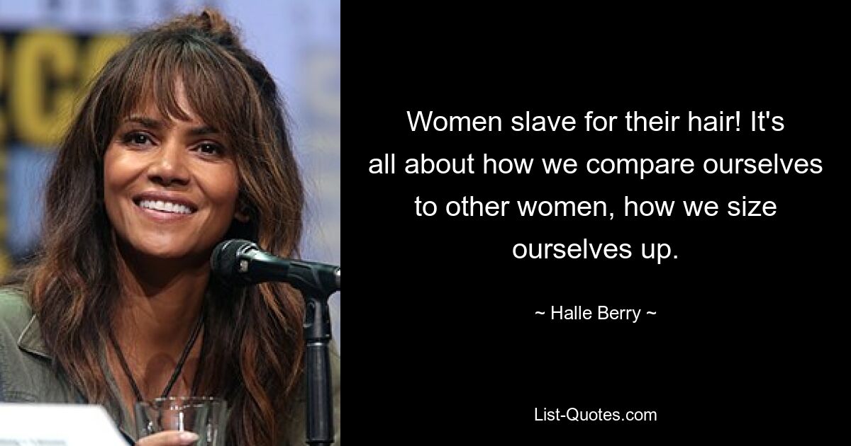 Women slave for their hair! It's all about how we compare ourselves to other women, how we size ourselves up. — © Halle Berry