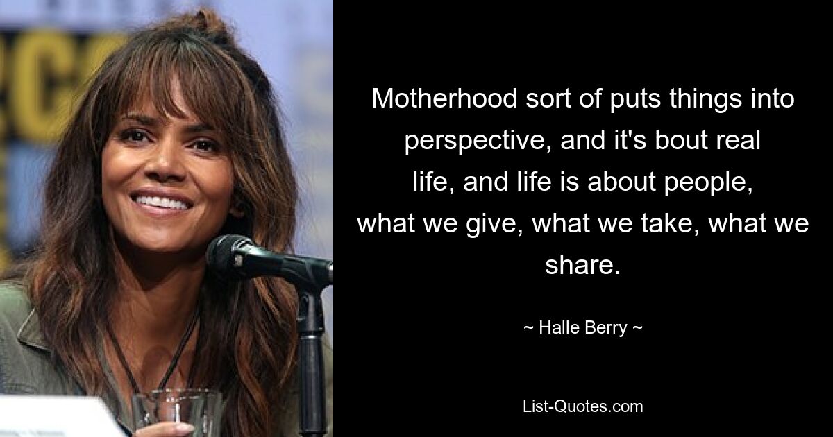 Motherhood sort of puts things into perspective, and it's bout real life, and life is about people, what we give, what we take, what we share. — © Halle Berry