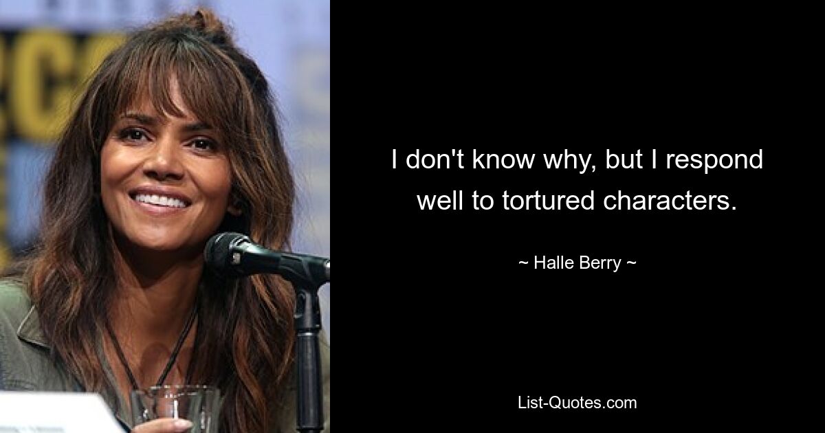 I don't know why, but I respond well to tortured characters. — © Halle Berry